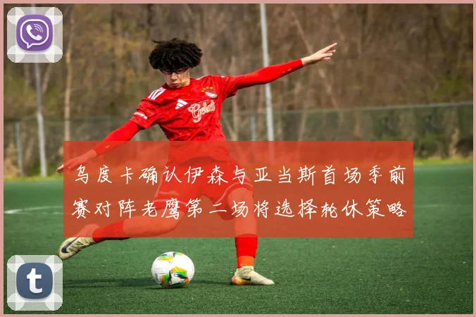 乌度卡确认伊森与亚当斯首场季前赛对阵老鹰第二场将选择轮休策略