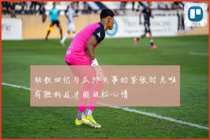 助教回忆与瓜帅共事的紧张时光唯有胜利后才能放松心情
