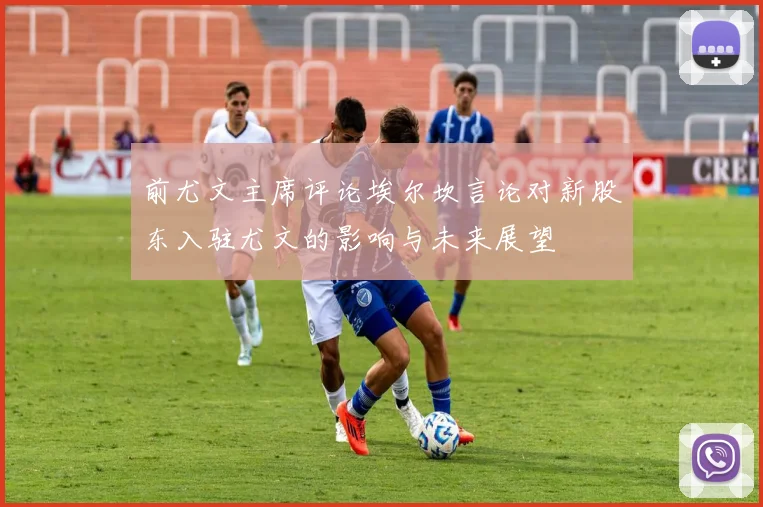 前尤文主席评论埃尔坎言论对新股东入驻尤文的影响与未来展望