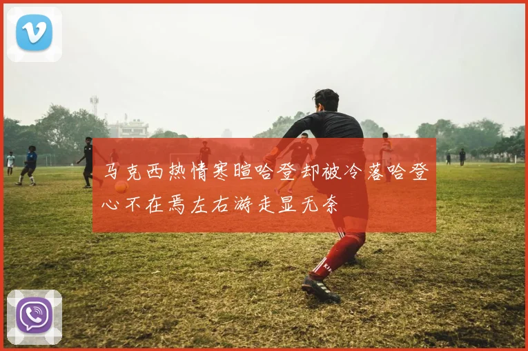 马克西热情寒暄哈登却被冷落哈登心不在焉左右游走显无奈