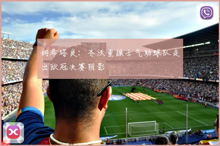 姆希塔良：齐沃重振士气助球队走出欧冠决赛阴影