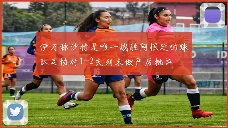 伊万称沙特是唯一战胜阿根廷的球队足协对1-2失利未做严厉批评