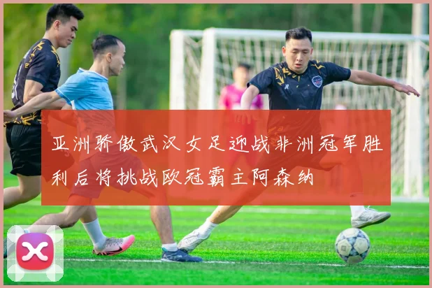 亚洲骄傲武汉女足迎战非洲冠军胜利后将挑战欧冠霸主阿森纳