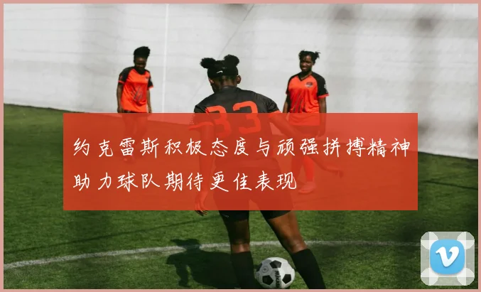 约克雷斯积极态度与顽强拼搏精神助力球队期待更佳表现