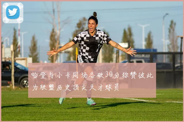 哈登与小卡同场各砍30分称赞彼此为联盟历史顶尖天才球员