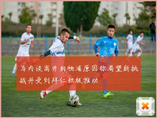 马内谈离开利物浦原因称渴望新挑战并受到拜仁积极推动