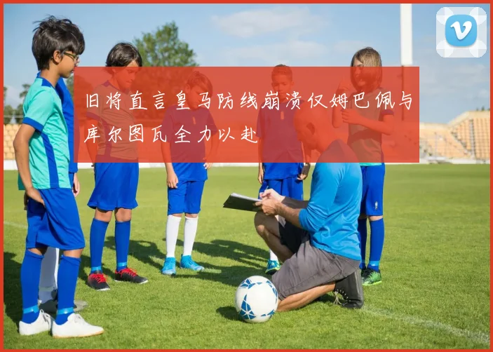 旧将直言皇马防线崩溃仅姆巴佩与库尔图瓦全力以赴