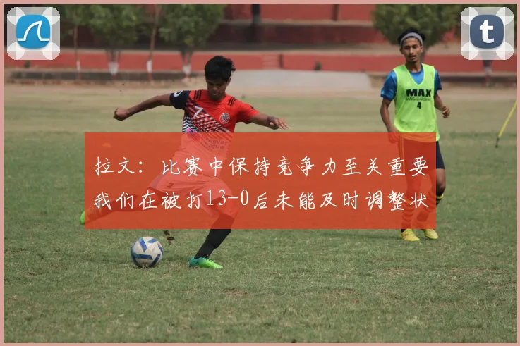 拉文：比赛中保持竞争力至关重要我们在被打13-0后未能及时调整状态