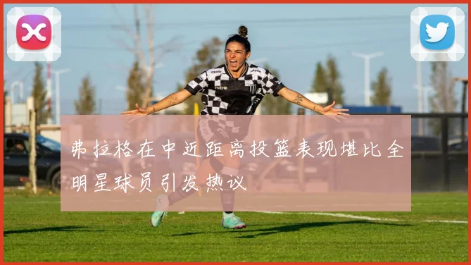 弗拉格在中近距离投篮表现堪比全明星球员引发热议