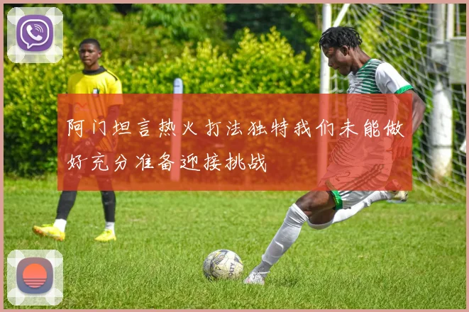 阿门坦言热火打法独特我们未能做好充分准备迎接挑战
