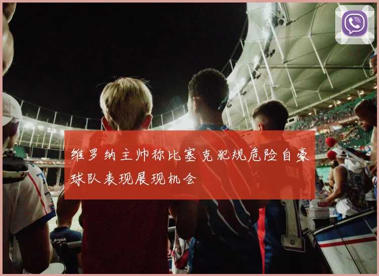 维罗纳主帅称比塞克犯规危险自豪球队表现展现机会