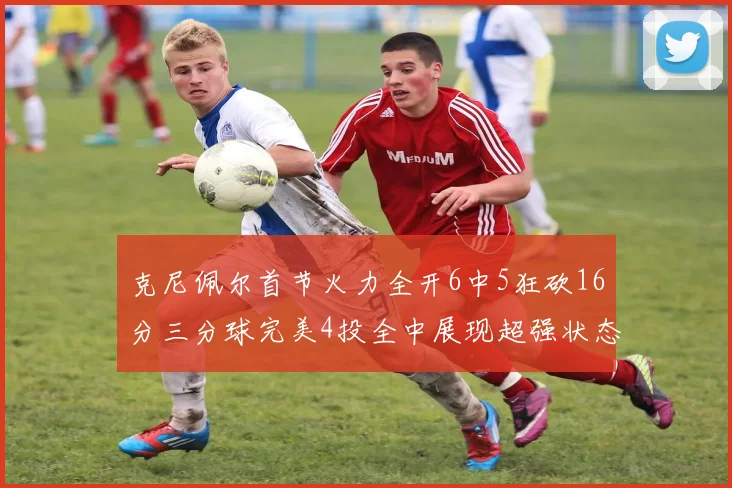 克尼佩尔首节火力全开6中5狂砍16分三分球完美4投全中展现超强状态