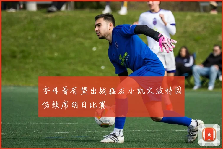 字母哥有望出战猛龙小凯文波特因伤缺席明日比赛