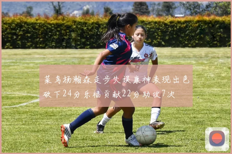 菜鸟杨瀚森走步失误康神表现出色砍下24分乐福贡献22分助攻7次