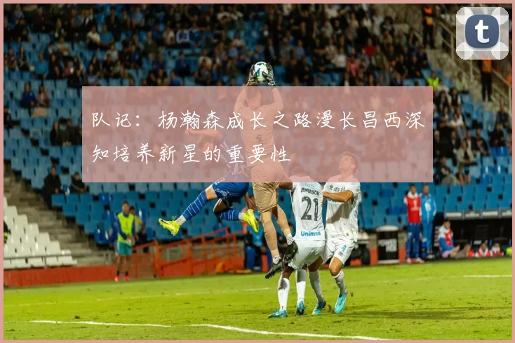 队记：杨瀚森成长之路漫长昌西深知培养新星的重要性