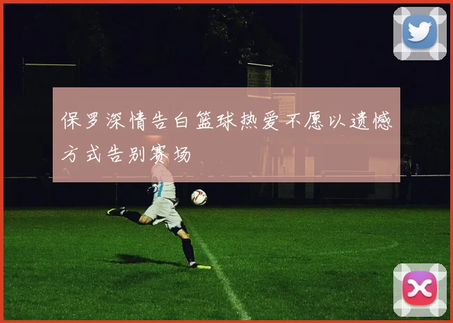 保罗深情告白篮球热爱不愿以遗憾方式告别赛场