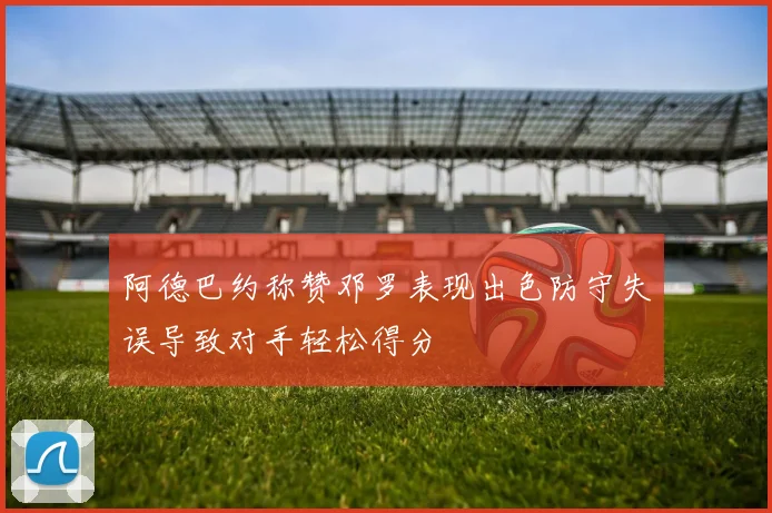 阿德巴约称赞邓罗表现出色防守失误导致对手轻松得分