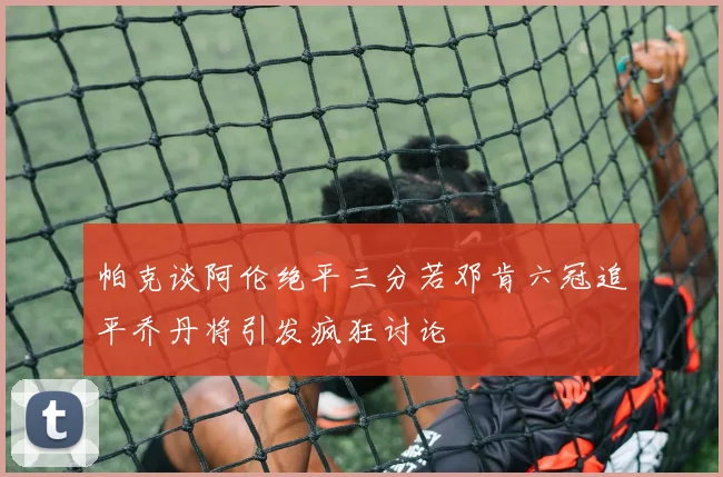 帕克谈阿伦绝平三分若邓肯六冠追平乔丹将引发疯狂讨论