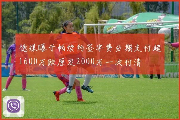德媒曝于帕续约签字费分期支付超1600万欧原定2000万一次付清