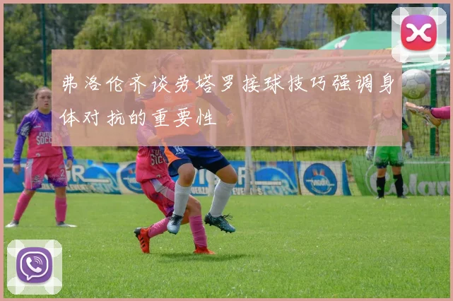 弗洛伦齐谈劳塔罗接球技巧强调身体对抗的重要性