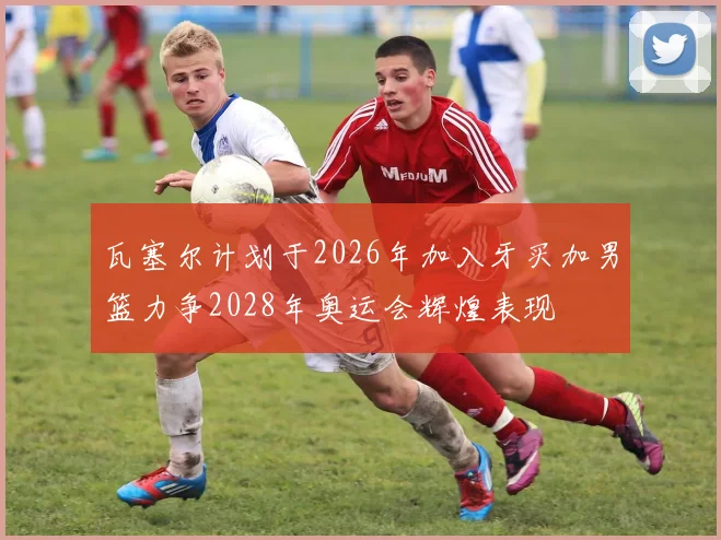 瓦塞尔计划于2026年加入牙买加男篮力争2028年奥运会辉煌表现