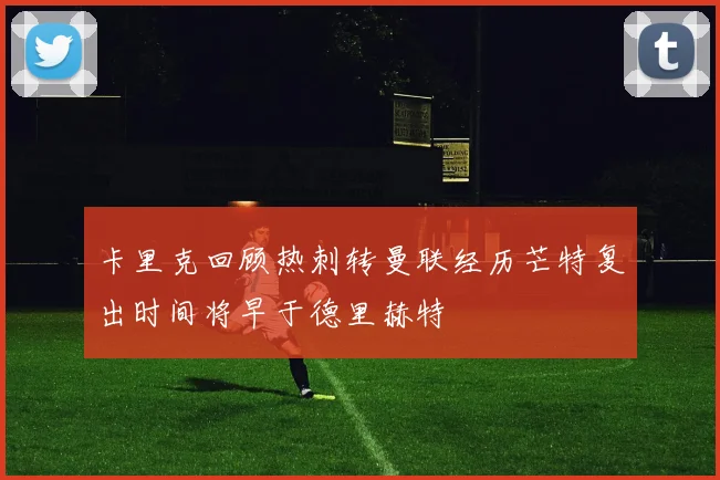 卡里克回顾热刺转曼联经历芒特复出时间将早于德里赫特