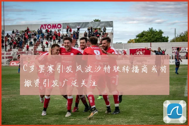 C罗罢赛引发风波沙特联转播商或将撤资引发广泛关注