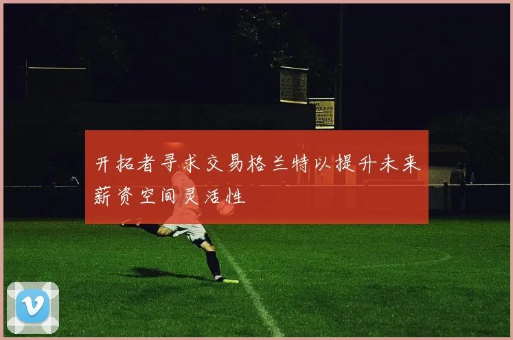 开拓者寻求交易格兰特以提升未来薪资空间灵活性