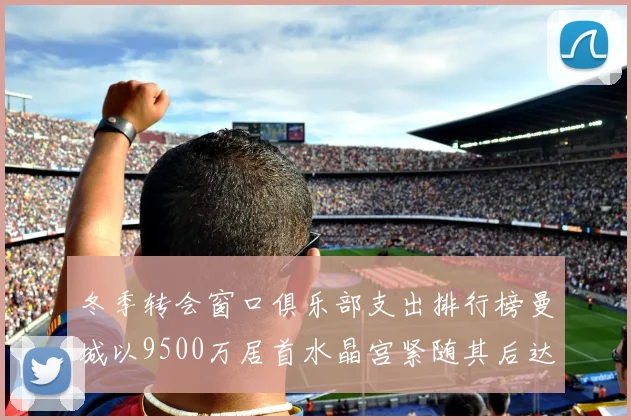 冬季转会窗口俱乐部支出排行榜曼城以9500万居首水晶宫紧随其后达8970万