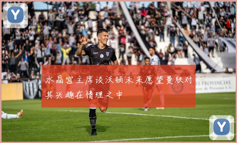 水晶宫主席谈沃顿未来愿望曼联对其兴趣在情理之中