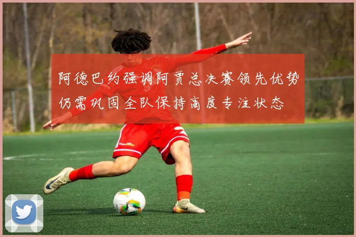 阿德巴约强调阿贾总决赛领先优势仍需巩固全队保持高度专注状态