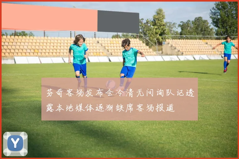 芬奇客场发布会冷清无问询队记透露本地媒体逐渐缺席客场报道