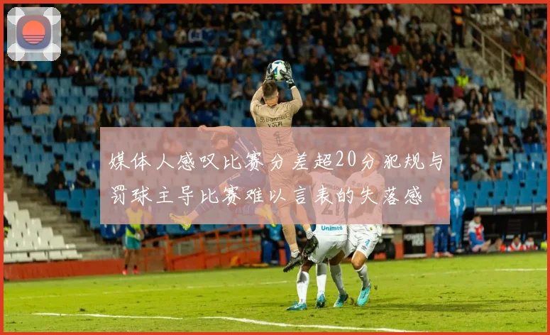媒体人感叹比赛分差超20分犯规与罚球主导比赛难以言表的失落感