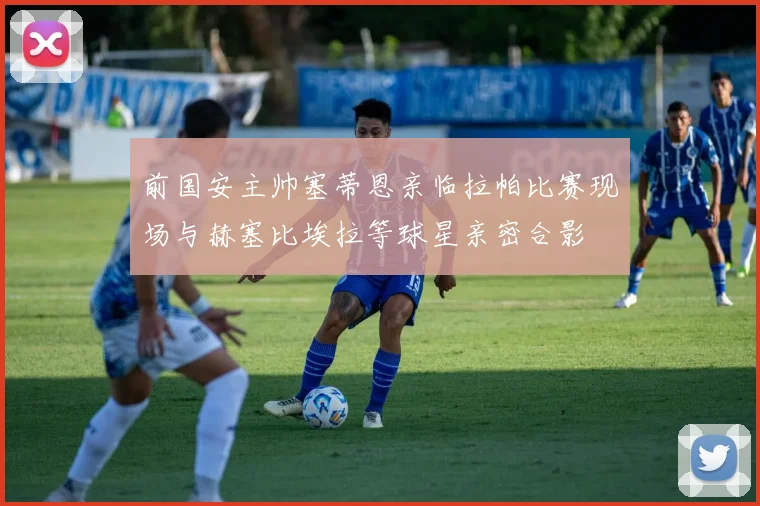 前国安主帅塞蒂恩亲临拉帕比赛现场与赫塞比埃拉等球星亲密合影