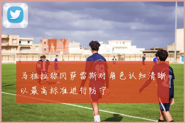 马祖拉称冈萨雷斯对角色认知清晰以最高标准进行防守