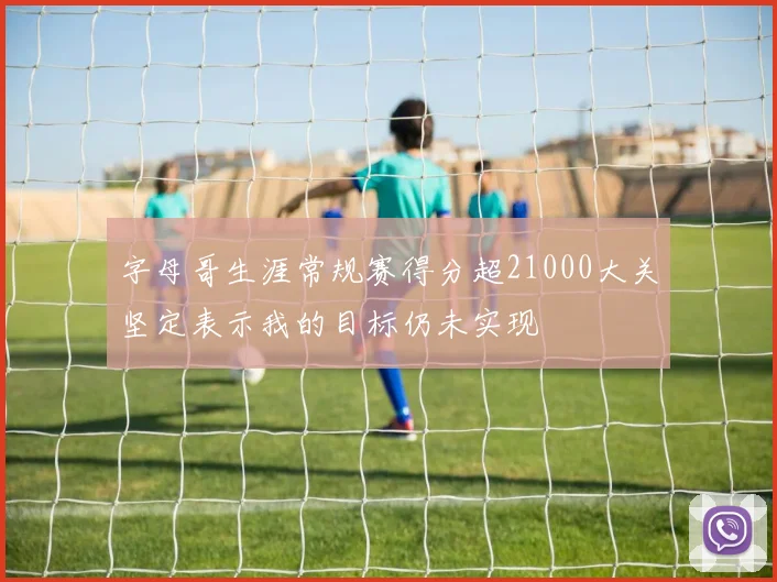 字母哥生涯常规赛得分超21000大关坚定表示我的目标仍未实现