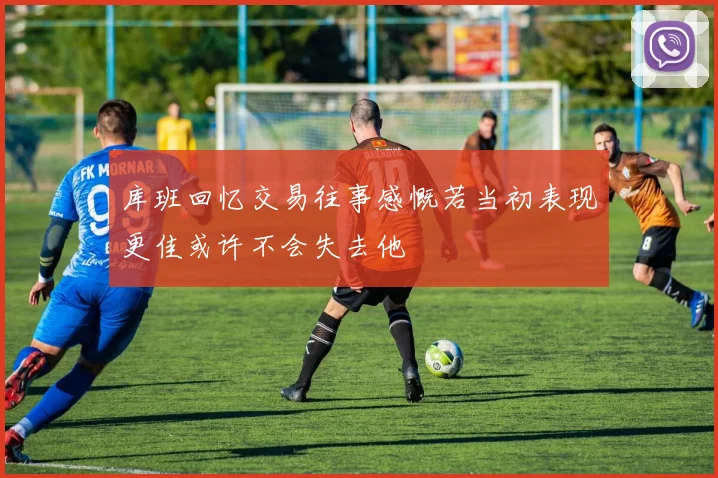 库班回忆交易往事感慨若当初表现更佳或许不会失去他