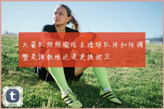 火箭队频频输给乐透球队该如何调整是换教练还是更换控卫