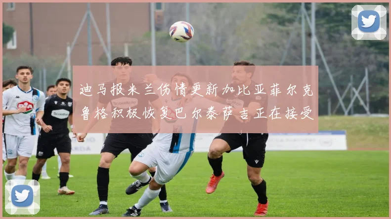 迪马报米兰伤情更新加比亚菲尔克鲁格积极恢复巴尔泰萨吉正在接受评估