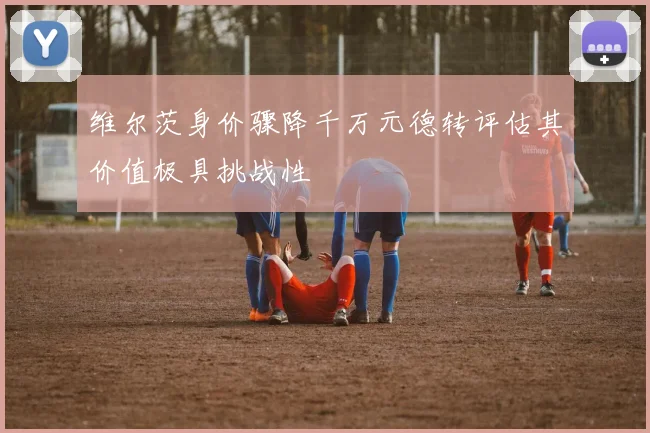 维尔茨身价骤降千万元德转评估其价值极具挑战性