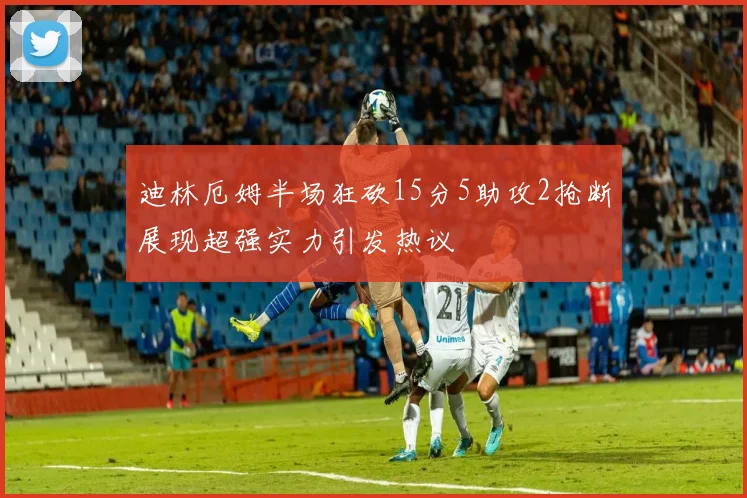 迪林厄姆半场狂砍15分5助攻2抢断展现超强实力引发热议