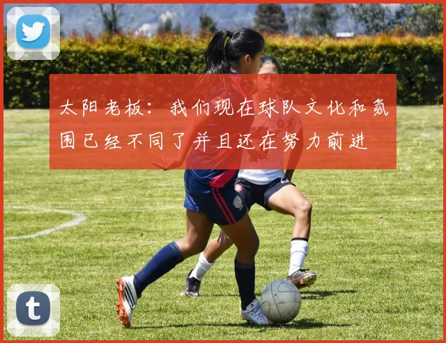太阳老板：我们现在球队文化和氛围已经不同了并且还在努力前进