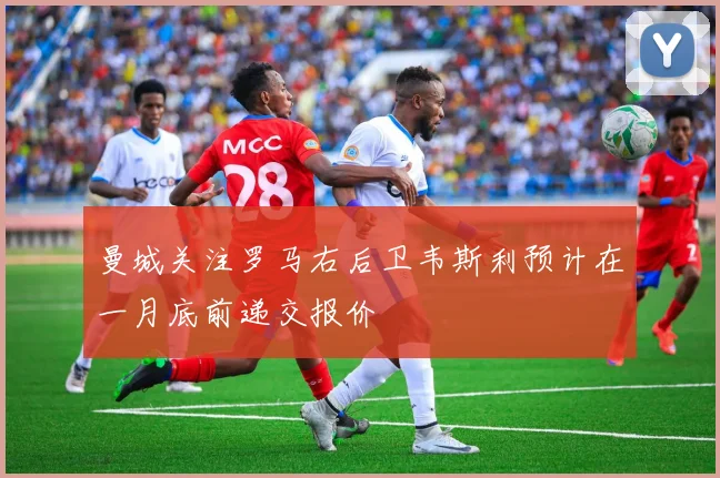 曼城关注罗马右后卫韦斯利预计在一月底前递交报价