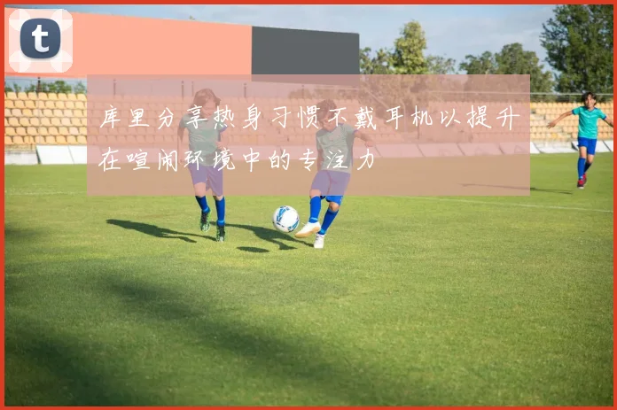 库里分享热身习惯不戴耳机以提升在喧闹环境中的专注力